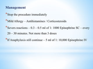 Management
*Stop the procedure immediately
*Mild Allergy – Antihistamines / Corticosteroids
*Severs reactions – 0.3 – 0.5 ml of 1: 1000 Epinephrine SC – every
20 – 30 minutes. Not more than 3 doses
*If Anaphylaxis still continue – 5 ml of 1: 10,000 Epinephrine IV
 