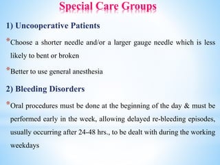 Special Care Groups
1) Uncooperative Patients
*Choose a shorter needle and/or a larger gauge needle which is less
likely to bent or broken
*Better to use general anesthesia
2) Bleeding Disorders
*Oral procedures must be done at the beginning of the day & must be
performed early in the week, allowing delayed re-bleeding episodes,
usually occurring after 24-48 hrs., to be dealt with during the working
weekdays
 