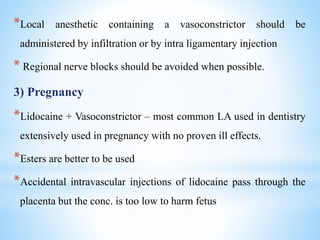*Local anesthetic containing a vasoconstrictor should be
administered by infiltration or by intra ligamentary injection
* Regional nerve blocks should be avoided when possible.
3) Pregnancy
*Lidocaine + Vasoconstrictor – most common LA used in dentistry
extensively used in pregnancy with no proven ill effects.
*Esters are better to be used
*Accidental intravascular injections of lidocaine pass through the
placenta but the conc. is too low to harm fetus
 