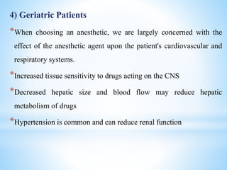 4) Geriatric Patients
*When choosing an anesthetic, we are largely concerned with the
effect of the anesthetic agent upon the patient's cardiovascular and
respiratory systems.
*Increased tissue sensitivity to drugs acting on the CNS
*Decreased hepatic size and blood flow may reduce hepatic
metabolism of drugs
*Hypertension is common and can reduce renal function
 