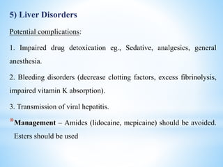 5) Liver Disorders
Potential complications:
1. Impaired drug detoxication eg., Sedative, analgesics, general
anesthesia.
2. Bleeding disorders (decrease clotting factors, excess fibrinolysis,
impaired vitamin K absorption).
3. Transmission of viral hepatitis.
*Management – Amides (lidocaine, mepicaine) should be avoided.
Esters should be used
 