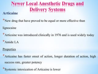 Newer Local Anesthetic Drugs and
Delivery Systems
Articaine
*New drug that have proved to be equal or more effective than
lignocaine
*Articaine was introduced clinically in 1976 and is used widely today
*Amide LA
Properties
*Articaine has faster onset of action, longer duration of action, high
success rate, greater potency
*Systemic intoxication of Articaine is lower
 