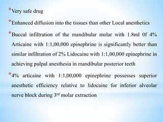 *Very safe drug
*Enhanced diffusion into the tissues than other Local anesthetics
*Buccal infiltration of the mandibular molar with 1.8ml 0f 4%
Articaine with 1:1,00,000 epinephrine is significantly better than
similar infiltration of 2% Lidocaine with 1:1,00,000 epinephrine in
achieving pulpal anesthesia in mandibular posterior teeth
*4% articaine with 1:1,00,000 epinephrine possesses superior
anesthetic efficiency relative to lidocaine for inferior alveolar
nerve block during 3rd molar extraction
 