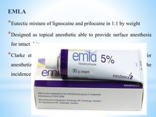 EMLA
*Eutectic mixture of lignocaine and prilocaine in 1:1 by weight
*Designed as topical anesthetic able to provide surface anesthesia
for intact skin
*Clarke et al in 1986 suggested the use of EMLA cream for
anesthetizing the skin prior to needle insertion as this reduces the
incidence of injection pain
 