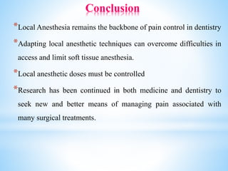 Conclusion
*Local Anesthesia remains the backbone of pain control in dentistry
*Adapting local anesthetic techniques can overcome difficulties in
access and limit soft tissue anesthesia.
*Local anesthetic doses must be controlled
*Research has been continued in both medicine and dentistry to
seek new and better means of managing pain associated with
many surgical treatments.
 