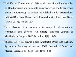 *Anil Kumar Karanam et al. Effects of lignocaine with adrenaline
on blood pressure and pulse rate in normotensive and hypertensive
patients undergoing extraction: A clinical study. International
Editorial/Reviewer Board Prof. Raveendranath. Rajendran-Saudi
Arabia. 2017; 3(4): 202-204
*Payal Saxena et al. Advances in dental Local Anesthesia
techniques and devices: An update. National Journal of
Maxillofacial Surgery. 2013 Jan - Jun; 4(1): 19-24
*Sharma S.S et al. Newer Local Anesthetic Drugs and Delivery
Systems in Dentistry. An update. IOSR Journal of Dental and
Medical Sciences. 2012 sep – oct; 1(4): 10-16
 