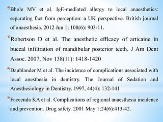 *Bhole MV et al. IgE-mediated allergy to local anaesthetics:
separating fact from perception: a UK perspective. British journal
of anaesthesia. 2012 Jun 1; 108(6): 903-11.
*Robertson D et al. The anesthetic efficacy of articaine in
buccal infiltration of mandibular posterior teeth. J Am Dent
Assoc. 2007, Nov 138(11): 1418-1420
*Daublander M et al. The incidence of complications associated with
local anesthesia in dentistry. The Journal of Sedation and
Anesthesiology in Dentistry. 1997, 44(4): 132-141
*Faccenda KA et al. Complications of regional anaesthesia incidence
and prevention. Drug safety. 2001 May 1;24(6):413-42.
 
