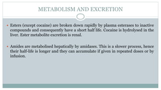 METABOLISM AND EXCRETION
 Esters (except cocaine) are broken down rapidly by plasma esterases to inactive
compounds and consequently have a short half life. Cocaine is hydrolysed in the
liver. Ester metabolite excretion is renal.
 Amides are metabolised hepatically by amidases. This is a slower process, hence
their half-life is longer and they can accumulate if given in repeated doses or by
infusion.
 