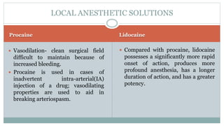 Procaine Lidocaine
 Vasodilation- clean surgical field
difficult to maintain because of
increased bleeding.
 Procaine is used in cases of
inadvertent intra-arterial(IA)
injection of a drug; vasodilating
properties are used to aid in
breaking arteriospasm.
 Compared with procaine, lidocaine
possesses a significantly more rapid
onset of action, produces more
profound anesthesia, has a longer
duration of action, and has a greater
potency.
LOCAL ANESTHETIC SOLUTIONS
 