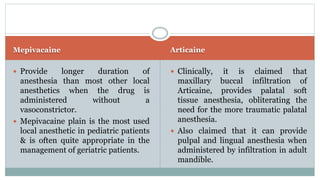 Mepivacaine Articaine
 Provide longer duration of
anesthesia than most other local
anesthetics when the drug is
administered without a
vasoconstrictor.
 Mepivacaine plain is the most used
local anesthetic in pediatric patients
& is often quite appropriate in the
management of geriatric patients.
 Clinically, it is claimed that
maxillary buccal infiltration of
Articaine, provides palatal soft
tissue anesthesia, obliterating the
need for the more traumatic palatal
anesthesia.
 Also claimed that it can provide
pulpal and lingual anesthesia when
administered by infiltration in adult
mandible.
 