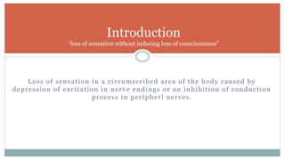 Loss of sensation in a circumscribed area of the body caused by
depression of excitation in nerve endings or an inhibition of conduction
process in peripherl nerves.
Introduction
“loss of sensation without inducing loss of consciousness”
 