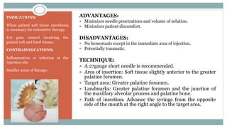 INDICATIONS:
When palatal soft tissue anesthesia
is necessary for restorative therapy.
For pain control involving the
palatal soft and hard tissues.
CONTRAINDICATIONS:
Inflammation or infection at the
injection site.
Smaller areas of therapy.
ADVANTAGES:
 Minimizes needle penetrations and volume of solution.
 Minimizes patient discomfort.
DISADVANTAGES:
 No hemostasis except in the immediate area of injection.
 Potentially traumatic.
TECHNIQUE:
 A 27gauge short needle is recommended.
 Area of insertion: Soft tissue slightly anterior to the greater
palatine foramen.
 Target area: Greater palatine foramen.
 Landmarks: Greater palatine foramen and the junction of
the maxillary alveolar process and palatine bone.
 Path of insertion: Advance the syringe from the opposite
side of the mouth at the right angle to the target area.
 