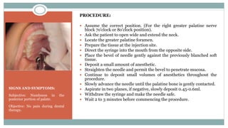 SIGNS AND SYMPTOMS:
Subjective: Numbness in the
posterior portion of palate.
Objective: No pain during dental
therapy.
PROCEDURE:
 Assume the correct position. (For the right greater palatine nerve
block 7o'clock or 8o'clock position).
 Ask the patient to open wide and extend the neck.
 Locate the greater palatine foramen.
 Prepare the tissue at the injection site.
 Direct the syringe into the mouth from the opposite side.
 Place the bevel of needle gently against the previously blanched soft
tissue.
 Deposit a small amount of anesthetic.
 Straighten the needle and permit the bevel to penetrate mucosa.
 Continue to deposit small volumes of anesthetics throughout the
procedure.
 Slowly advance the needle until the palatine bone is gently contacted.
 Aspirate in two planes, if negative, slowly deposit 0.45-0.6ml.
 Withdraw the syringe and make the needle safe.
 Wait 2 to 3 minutes before commencing the procedure.
 