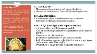 INDICATIONS:
When palatal soft tissue anesthesia
is necessary for restorative therapy
on more than two teeth.
For pain control during periodontal
or oral surgical procedures
involving palatal soft and hard
tissues.
CONTARINDICATIONS:
Inflammation or infection at the
injection site.
ADVANTAGES:
 Minimizes needle penetration and volume of solution.
 Minimal patient discomfort from multiple needle penetration.
DISADVANTAGES:
 No hemostasis except in the immediate area of injection.
 Potentially most traumatic intraoral injection.
TECHNIQUE (Single needle penetration):
• A 27gauge short needle is recommended.
• Area of insertion: palatal mucosa just lateral to the incisive
papilla.
• Target area: incisive foramen.
• Landmarks: central incisors and incisive papilla.
• Path of insertion: approach the injection site at a 45-degree
angle toward to incisive papilla.
• Orientation of bevel: Toward the palatal soft tissue.
 