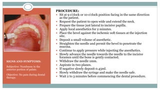 SIGNS AND SYMPTOMS:
Subjective: Numbness in the
anterior portion of palate.
Objective: No pain during dental
therapy.
PROCEDURE:
 Sit at 9 o'clock or 10 o'clock position facing in the same direction
as the patient.
 Request the patient to open wide and extend the neck.
 Prepare the tissue just lateral to incisive papilla.
 Apply local anesthetics for 2 minutes.
 Place the bevel against the ischemic soft tissues at the injection
site.
 Deposit a small volume of anesthetic.
 Straighten the needle and permit the bevel to penetrate the
mucosa.
 Continue to apply pressure while injecting the anesthetics.
 Slowly advance the needle towards the needle to the incisive
foramen until the bone is gently contacted.
 Withdraw the needle 1mm.
 Aspirate in two planes.
 If negative slowly deposit 0.45ml.
 Slowly withdraw the syringe and make the needle safe.
 Wait 2 to 3 minutes before commencing the dental procedure.
 