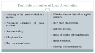 Desirable properties of Local Anesthetics
 Irritating to the tissue to which it is
applied.
 Permanent alterations of nerve
structure.
 Systemic toxicity.
 Allergic reaction.
 Short duration of action.
 Effective whether injected or applied
topically.
 Short onset of anesthesia.
 Sufficient potency.
 Sterile or capable of being sterilized.
 Stable in solution.
 Undergo biotransformation.
 