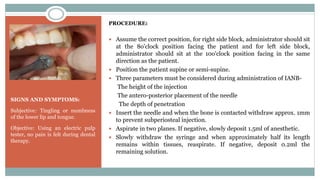 SIGNS AND SYMPTOMS:
Subjective: Tingling or numbness
of the lower lip and tongue.
Objective: Using an electric pulp
tester, no pain is felt during dental
therapy.
PROCEDURE:
 Assume the correct position, for right side block, administrator should sit
at the 8o'clock position facing the patient and for left side block,
administrator should sit at the 10o'clock position facing in the same
direction as the patient.
 Position the patient supine or semi-supine.
 Three parameters must be considered during administration of IANB-
The height of the injection
The antero-posterior placement of the needle
The depth of penetration
 Insert the needle and when the bone is contacted withdraw approx. 1mm
to prevent subperiosteal injection.
 Aspirate in two planes. If negative, slowly deposit 1.5ml of anesthetic.
 Slowly withdraw the syringe and when approximately half its length
remains within tissues, reaspirate. If negative, deposit 0.2ml the
remaining solution.
 