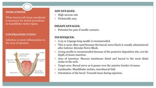 INDICATIONS:
When buccal soft tissue anesthesia
is necessary for dental procedures
in mandibular molar region.
CONTRAINDICATION:
Infection or acute inflammation in
the area of injection.
ADVANTAGES:
 High success rate
 Technically easy
DISADVANTAGES:
 Potential for pain if needle contacts.
TECHNIQUES:
 A 25 or 27gauge long needle is recommended.
 This is most often used because the buccal nerve block is usually administered
after Inferior Alveolar Nerve Block.
 A long needle is recommended because of the posterior deposition site, not the
depth of tissue insertion.
 Area of insertion: Mucous membrane distal and buccal to the most distal
molar in the arch.
 Target area: Buccal nerve as it passes over the anterior border of ramus.
 Landmarks: Mandibular molars, mucobuccal fold.
 Orientation of the bevel: Towards bone during injection.
 