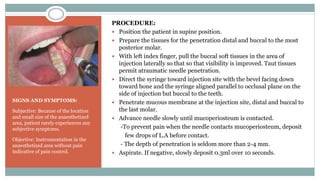 SIGNS AND SYMPTOMS:
Subjective: Because of the location
and small size of the anaesthetized
area, patient rarely experiences any
subjective symptoms.
Objective: Instrumentation in the
anaesthetized area without pain
indicative of pain control.
PROCEDURE:
 Position the patient in supine position.
 Prepare the tissues for the penetration distal and buccal to the most
posterior molar.
 With left index finger, pull the buccal soft tissues in the area of
injection laterally so that so that visibility is improved. Taut tissues
permit atraumatic needle penetration.
 Direct the syringe toward injection site with the bevel facing down
toward bone and the syringe aligned parallel to occlusal plane on the
side of injection but buccal to the teeth.
 Penetrate mucous membrane at the injection site, distal and buccal to
the last molar.
 Advance needle slowly until mucoperiosteum is contacted.
-To prevent pain when the needle contacts mucoperiosteum, deposit
few drops of L.A before contact.
- The depth of penetration is seldom more than 2-4 mm.
 Aspirate. If negative, slowly deposit 0.3ml over 10 seconds.
 