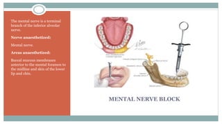 MENTAL NERVE BLOCK
The mental nerve is a terminal
branch of the inferior alveolar
nerve.
Nerve anaesthetized:
Mental nerve.
Areas anaesthetized:
Buccal mucous membranes
anterior to the mental foramen to
the midline and skin of the lower
lip and chin.
 