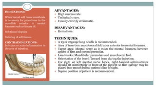 INDICATIONS:
When buccal soft tissue anesthesia
is necessary for procedures in the
mandible anterior to mental
foramen such as in case of:
Soft tissue biopsies.
Suturing of soft tissues.
CONTRAINDICATIONS:
Infection or acute inflammation in
the area of injection.
ADVANTAGES:
 High success rate.
 Technically easy.
 Usually entirely atraumatic.
DISADVANTAGES:
 Hematoma.
TECHNIQUES:
 A 25 or 27gauge long needle is recommended.
 Area of insertion: mucobuccal fold at or anterior to mental foramen.
 Target area: Mental nerve as it exists the mental foramen, between
apices of first and second premolar.
 Landmarks: Mandibular premolars and mucobuccal fold.
 Orientation of the bevel: Toward bone during the injection.
 For right or left mental nerve block, right-handed administrator
should sit comfortably in front of the patient so that syringe may be
placed into mouth below patient’s line of sight.
 Supine position of patient is recommended.
 