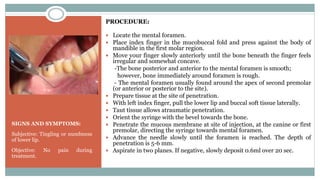 SIGNS AND SYMPTOMS:
Subjective: Tingling or numbness
of lower lip.
Objective: No pain during
treatment.
PROCEDURE:
 Locate the mental foramen.
 Place index finger in the mucobuccal fold and press against the body of
mandible in the first molar region.
 Move your finger slowly anteriorly until the bone beneath the finger feels
irregular and somewhat concave.
-The bone posterior and anterior to the mental foramen is smooth;
however, bone immediately around foramen is rough.
- The mental foramen usually found around the apex of second premolar
(or anterior or posterior to the site).
 Prepare tissue at the site of penetration.
 With left index finger, pull the lower lip and buccal soft tissue laterally.
 Taut tissue allows atraumatic penetration.
 Orient the syringe with the bevel towards the bone.
 Penetrate the mucous membrane at site of injection, at the canine or first
premolar, directing the syringe towards mental foramen.
 Advance the needle slowly until the foramen is reached. The depth of
penetration is 5-6 mm.
 Aspirate in two planes. If negative, slowly deposit 0.6ml over 20 sec.
 