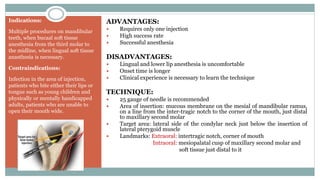 Indications:
Multiple procedures on mandibular
teeth, when bucaal soft tissue
anesthesia from the third molar to
the midline, when lingual soft tissue
anasthesia is necessary.
Contraindications:
Infection in the area of injection,
patients who bite either their lips or
tongue such as young children and
physically or mentally handicapped
adults, patients who are unable to
open their mouth wide.
ADVANTAGES:
 Requires only one injection
 High success rate
 Successful anesthesia
DISADVANTAGES:
 Lingual and lower lip anesthesia is uncomfortable
 Onset time is longer
 Clinical experience is necessary to learn the technique
TECHNIQUE:
 25 gauge of needle is recommended
 Area of insertion: mucous membrane on the mesial of mandibular ramus,
on a line from the inter-tragic notch to the corner of the mouth, just distal
to maxillary second molar
 Target area: lateral side of the condylar neck just below the insertion of
lateral pterygoid muscle
 Landmarks: Extraoral: intertragic notch, corner of mouth
Intraoral: mesiopalatal cusp of maxillary second molar and
soft tissue just distal to it
 