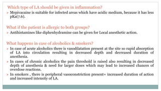 Which type of LA should be given in inflammation?
 Mepivacaine is suitable for infected areas which have acidic medium, because it has less
pKa(7.6).
What if the patient is allergic to both groups?
 Antihistamines like diphenhydramine can be given for Local anesthetic action.
What happens in case of alcoholics & smokers?
 In case of acute alcoholics there is vasodilatation present at the site so rapid absorption
of LA into circulation resulting in decreased depth and decreased duration of
anesthesia.
 In cases of chronic alcoholics the pain threshold is raised also resulting in decreased
depth of anesthesia & need for larger doses which may lead to increased chances of
overdose reactions.
 In smokers , there is peripheral vasoconstriction present= increased duration of action
and increased intensity of LA.
 