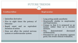 Centbucridine Ropivacaine
 Quinoline derivative
 Five to eight times the potency of
lidocaine
 Rapid onset and an equivalent
duration of action
 Does not affect the central nervous
system or cardiovascular system
 Long acting amide anesthetic
 Structurally similar to mepivacaine
and bupivacaine.
 Unique in that it is prepared as an
isomer rather than as a racemic
mixture.
 Has demonstrated decreased
cardiotoxicity.
 Potential for use in dentistry appears
great, but awaits clinical evaluation.
FUTURE TRENDS
 