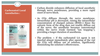 Carbonated Local
Anesthetics :
 Carbon dioxide enhances diffusion of local anesthetic
through nerve membranes, providing a more rapid
onset of nerve block.
 As CO2 diffuses through the nerve membrane,
intracellular pH is decreased, raising the intracellular
concentration of charged cations (RNH+) Since the
cationic form of the drug does not readily diffuse out
of the nerve, the anesthetic becomes concentrated
within the nerve trunk (termed “ion trapping”),
providing a longer duration of anesthesia.
 The problem = if the carbonated LA agent is not
injected almost immediately after opening of the vial
the CO2 will diffuse out of solution, significantly
diminishing the solution’s effectiveness.
 