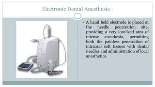 Electronic Dental Anesthesia :
 A hand held electrode is placed at
the needle penetration site,
providing a very localized area of
intense anesthesia, permitting
both the painless penetration of
intraoral soft tissues with dental
needles and administration of local
anesthetics.
 