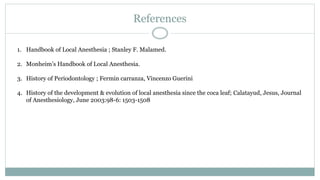 References
1. Handbook of Local Anesthesia ; Stanley F. Malamed.
2. Monheim’s Handbook of Local Anesthesia.
3. History of Periodontology ; Fermin carranza, Vincenzo Guerini
4. History of the development & evolution of local anesthesia since the coca leaf; Calatayud, Jesus, Journal
of Anesthesiology, June 2003:98-6: 1503-1508
 