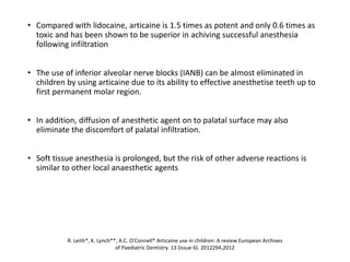 • Compared with lidocaine, articaine is 1.5 times as potent and only 0.6 times as
toxic and has been shown to be superior in achiving successful anesthesia
following infiltration
• The use of inferior alveolar nerve blocks (IANB) can be almost eliminated in
children by using articaine due to its ability to effective anesthetise teeth up to
first permanent molar region.
• In addition, diffusion of anesthetic agent on to palatal surface may also
eliminate the discomfort of palatal infiltration.
• Soft tissue anesthesia is prolonged, but the risk of other adverse reactions is
similar to other local anaesthetic agents
R. Leith*, K. Lynch**, A.C. O’Connell* Articaine use in children: A review European Archives
of Paediatric Dentistry 13 (Issue 6). 2012294,2012
 
