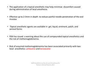 • The application of a topical anesthetic may help minimize discomfort caused
during administration of local anesthesia.
• Effective up to 2-3mm in depth to reduce painful needle penetration of the oral
mucosa
• Topical anesthetic agents are available in gel, liquid, ointment, patch, and
aerosol forms
• FDA has issued a warning about the use of compounded topical anesthetics and
the risk of methemoglobinemia.
• Risk of acquired methemoglobinemia has been associated primarily with two
local anesthetics: prilocaine and benzocaine
AAPD Guideline on Use of Local Anesthesia for
Pediatric Dental Patients,2017
 