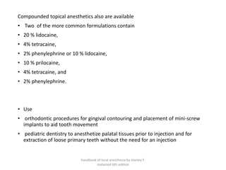 Compounded topical anesthetics also are available
• Two of the more common formulations contain
• 20 % lidocaine,
• 4% tetracaine,
• 2% phenylephrine or 10 % lidocaine,
• 10 % prilocaine,
• 4% tetracaine, and
• 2% phenylephrine.
• Use
• orthodontic procedures for gingival contouring and placement of mini-screw
implants to aid tooth movement
• pediatric dentistry to anesthetize palatal tissues prior to injection and for
extraction of loose primary teeth without the need for an injection
handbook of local anesthesia by stanley F.
malamed 6th edition
 
