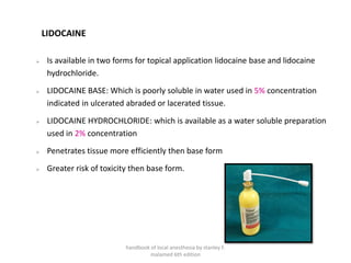 LIDOCAINE
➢ Is available in two forms for topical application lidocaine base and lidocaine
hydrochloride.
➢ LIDOCAINE BASE: Which is poorly soluble in water used in 5% concentration
indicated in ulcerated abraded or lacerated tissue.
➢ LIDOCAINE HYDROCHLORIDE: which is available as a water soluble preparation
used in 2% concentration
➢ Penetrates tissue more efficiently then base form
➢ Greater risk of toxicity then base form.
handbook of local anesthesia by stanley F.
malamed 6th edition
 