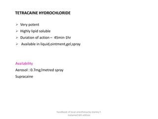 TETRACAINE HYDROCHLORIDE
➢ Very potent
➢ Highly lipid soluble
➢ Duration of action – 45min-1hr
➢ Available in liquid,ointment,gel,spray
Availability
Aerosol : 0.7mg/metred spray
Supracaine
handbook of local anesthesia by stanley F.
malamed 6th edition
 