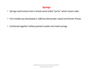 Syringe
• Syringe word comes from a Greek word called “syrinx” which means tube.
• First needle was developed in 1863 by Alenxander wood and Charles Pravaz
• Combined together hollow pointed needle and metal syringe.
handbook of local anesthesia by stanley F.
malamed 6th edition
 