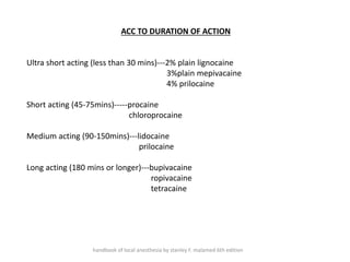 ACC TO DURATION OF ACTION
Ultra short acting (less than 30 mins)---2% plain lignocaine
3%plain mepivacaine
4% prilocaine
Short acting (45-75mins)-----procaine
chloroprocaine
Medium acting (90-150mins)---lidocaine
prilocaine
Long acting (180 mins or longer)---bupivacaine
ropivacaine
tetracaine
handbook of local anesthesia by stanley F. malamed 6th edition
 