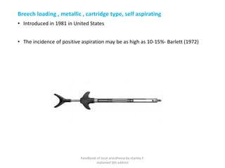 Breech loading , metallic , cartridge type, self aspirating
• Introduced in 1981 in United States
• The incidence of positive aspiration may be as high as 10-15%- Barlett (1972)
handbook of local anesthesia by stanley F.
malamed 6th edition
 