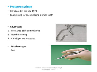 • Pressure syringe
• Introduced in the late 1970
• Can be used for anesthetizing a single tooth
• Advantages
1. Measured dose administered
2. Nonthreatening
3. Cartridges are protected
• Disadvantages
Cost
handbook of local anesthesia by stanley F.
malamed 6th edition
 