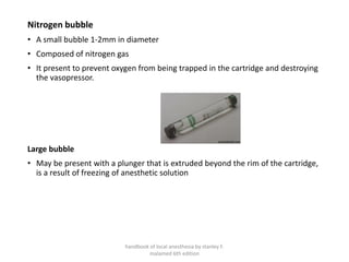 Nitrogen bubble
• A small bubble 1-2mm in diameter
• Composed of nitrogen gas
• It present to prevent oxygen from being trapped in the cartridge and destroying
the vasopressor.
Large bubble
• May be present with a plunger that is extruded beyond the rim of the cartridge,
is a result of freezing of anesthetic solution
handbook of local anesthesia by stanley F.
malamed 6th edition
 