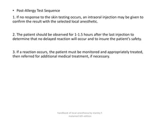 • Post-Allergy Test Sequence
1. If no response to the skin testing occurs, an intraoral injection may be given to
confirm the result with the selected local anesthetic.
2. The patient should be observed for 1-1.5 hours after the last injection to
determine that no delayed reaction will occur and to insure the patient’s safety.
3. If a reaction occurs, the patient must be monitored and appropriately treated,
then referred for additional medical treatment, if necessary.
handbook of local anesthesia by stanley F.
malamed 6th edition
 