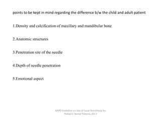 points to be kept in mind regarding the difference b/w the child and adult patient
1.Density and calcification of maxillary and mandibular bone
2.Anatomic structures
3.Penetration site of the needle
4.Depth of needle penetration
5.Emotional aspect
AAPD Guideline on Use of Local Anesthesia for
Pediatric Dental Patients,2017
 