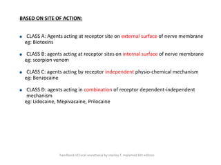 BASED ON SITE OF ACTION:
CLASS A: Agents acting at receptor site on external surface of nerve membrane
eg: Biotoxins
CLASS B: agents acting at receptor sites on internal surface of nerve membrane
eg: scorpion venom
CLASS C: agents acting by receptor independent physio-chemical mechanism
eg: Benzocaine
CLASS D: agents acting in combination of receptor dependent-independent
mechanism
eg: Lidocaine, Mepivacaine, Prilocaine
handbook of local anesthesia by stanley F. malamed 6th edition
 