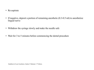 • Re-aspirate
• If negative, deposit a portion of remaining anesthetic (0.3-0.5 ml) to anesthetize
lingual nerve
• Withdraw the syringe slowly and make the needle safe
• Wait for 3 to 5 minutes before commencing the dental procedure
Handbook of Local Anesthesia. Stanley F Malamed. 5th Edition.
 