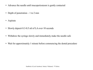 • Advance the needle until mucoperiosteum is gently contacted
• Depth of penetration – 1 to 2 mm
• Aspirate
• Slowly deposit 0.3-0.5 ml of LA over 10 seconds
• Withdraw the syringe slowly and immediately make the needle safe
• Wait for approximately 1 minute before commencing the dental procedure
Handbook of Local Anesthesia. Stanley F Malamed. 5th Edition.
 