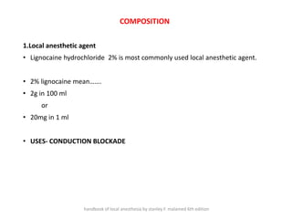 COMPOSITION
1.Local anesthetic agent
• Lignocaine hydrochloride 2% is most commonly used local anesthetic agent.
• 2% lignocaine mean…….
• 2g in 100 ml
or
• 20mg in 1 ml
• USES- CONDUCTION BLOCKADE
handbook of local anesthesia by stanley F. malamed 6th edition
 