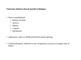 • Nerves anesthetized:
• Inferior alveolar
• incisive
• Mental
• Lingual
• Mylohyoid
• indications: same as IANB and limited mouth opening
• Contraindications: infection to site of injection, no access to lingual area of
ramus.
Vazirani-Akinosi closed mouth technique
 