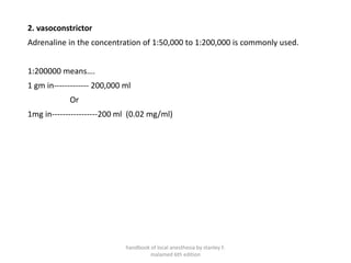 2. vasoconstrictor
Adrenaline in the concentration of 1:50,000 to 1:200,000 is commonly used.
1:200000 means….
1 gm in------------- 200,000 ml
Or
1mg in-----------------200 ml (0.02 mg/ml)
handbook of local anesthesia by stanley F.
malamed 6th edition
 